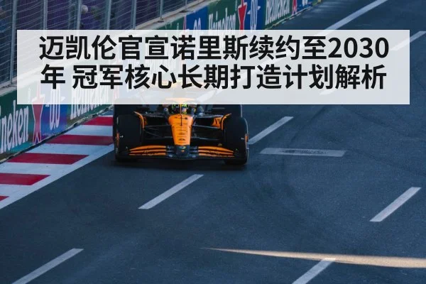 迈凯伦官宣诺里斯续约至2030年 冠军核心长期打造计划解析